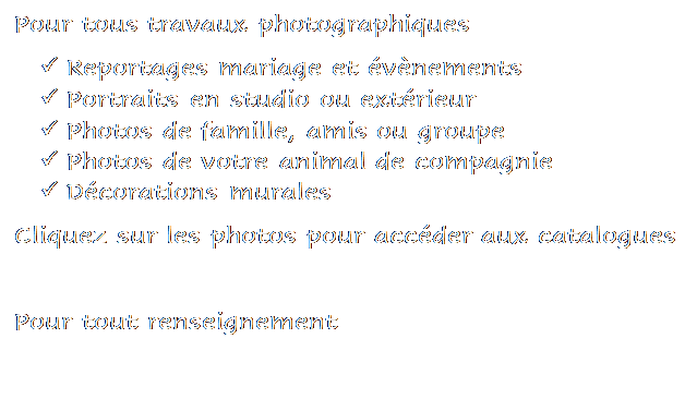 Zone de Texte: Pour tous travaux photographiques 
�	Reportages mariage et �v�nements
�	Portraits en studio ou ext�rieur
�	Photos de famille, amis ou groupe
�	Photos de votre animal de compagnie
�	D�corations murales
Cliquez sur les photos pour acc�der aux catalogues

Pour tout renseignement 
