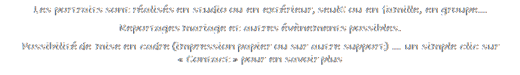 Zone de Texte: Les portraits sont r�alis�s en studio ou en ext�rieur, seul� ou en famille, en groupe...
Reportages mariage et autres �v�nements possibles.
Possibilit� de mise en cadre (impression papier ou sur autre support) � un simple clic sur � Contact � pour en savoir plus



